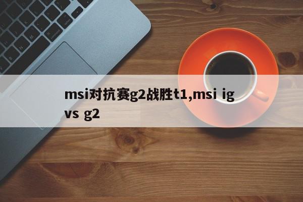 msi对抗赛g2战胜t1,msi ig vs g2