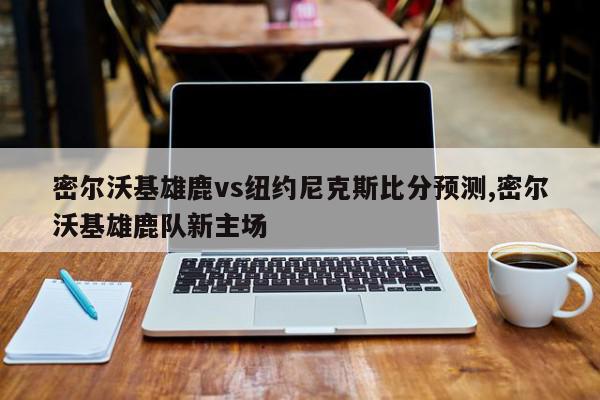 密尔沃基雄鹿vs纽约尼克斯比分预测,密尔沃基雄鹿队新主场