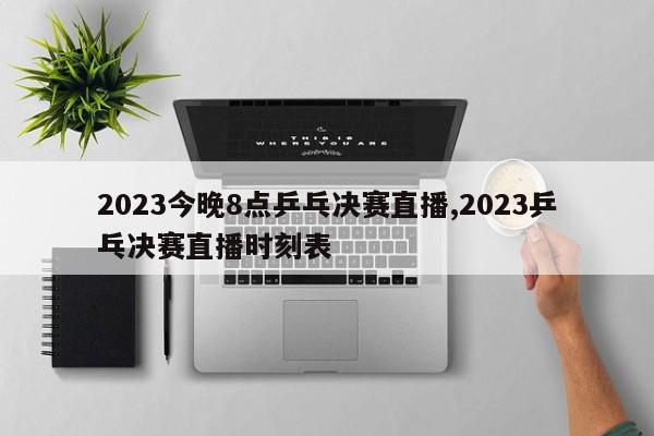 2023今晚8点乒乓决赛直播,2023乒乓决赛直播时刻表