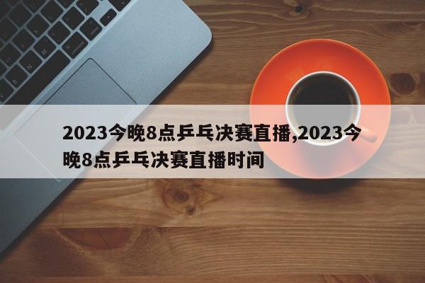 2023今晚8点乒乓决赛直播,2023今晚8点乒乓决赛直播时间