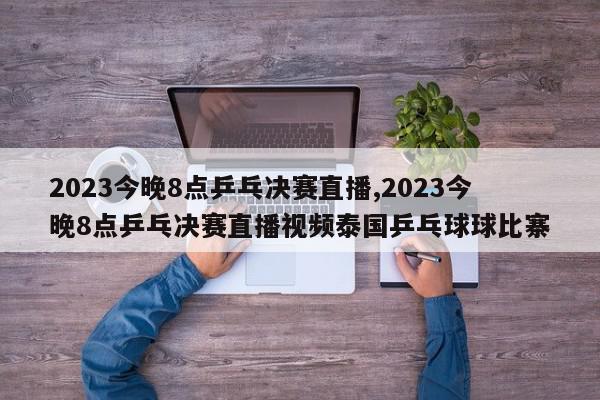 2023今晚8点乒乓决赛直播,2023今晚8点乒乓决赛直播视频泰国乒乓球球比寨