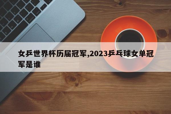 女乒世界杯历届冠军,2023乒乓球女单冠军是谁