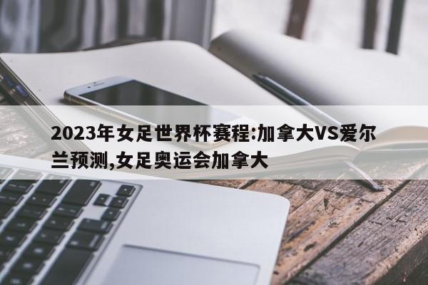 2023年女足世界杯赛程:加拿大VS爱尔兰预测,女足奥运会加拿大