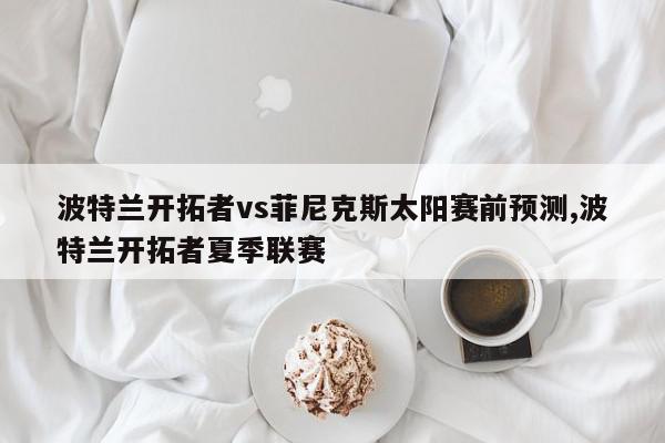 波特兰开拓者vs菲尼克斯太阳赛前预测,波特兰开拓者夏季联赛