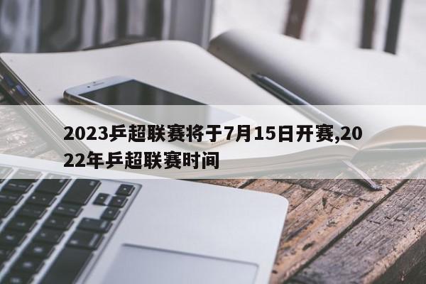 2023乒超联赛将于7月15日开赛,2022年乒超联赛时间