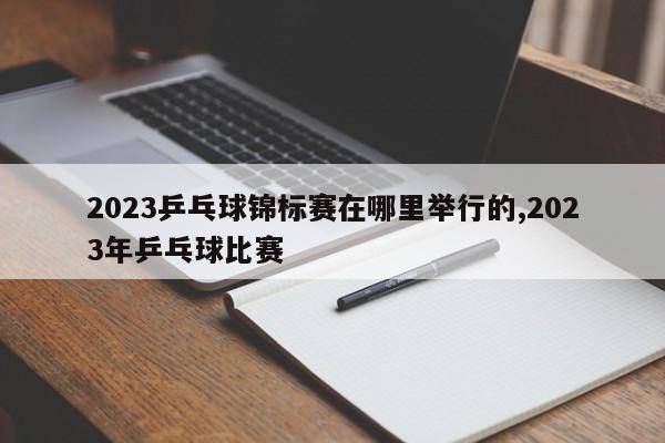 2023乒乓球锦标赛在哪里举行的,2023年乒乓球比赛