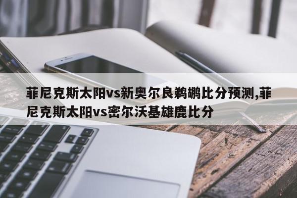 菲尼克斯太阳vs新奥尔良鹈鹕比分预测,菲尼克斯太阳vs密尔沃基雄鹿比分