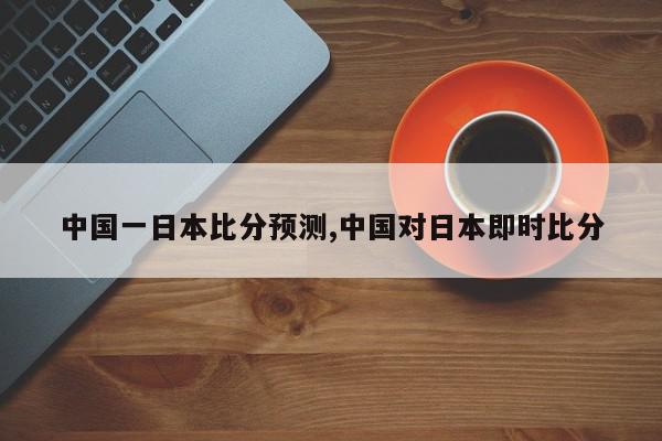 中国一日本比分预测,中国对日本即时比分