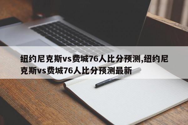 纽约尼克斯vs费城76人比分预测,纽约尼克斯vs费城76人比分预测最新