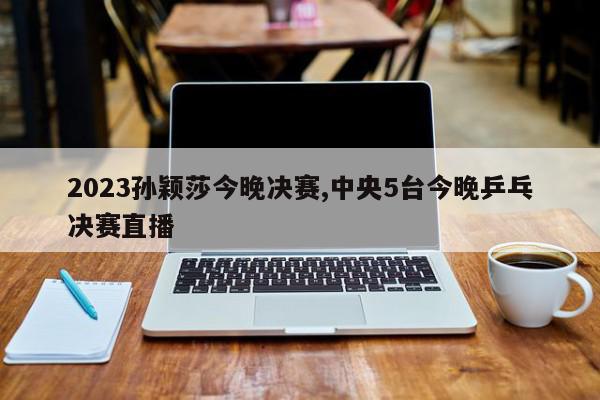 2023孙颖莎今晚决赛,中央5台今晚乒乓决赛直播