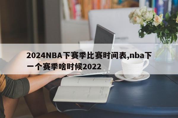 2024NBA下赛季比赛时间表,nba下一个赛季啥时候2022