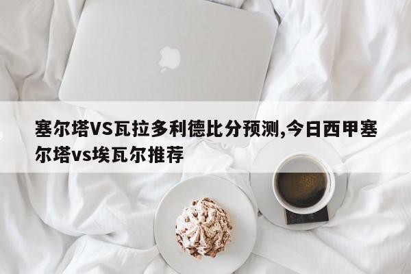 塞尔塔VS瓦拉多利德比分预测,今日西甲塞尔塔vs埃瓦尔推荐