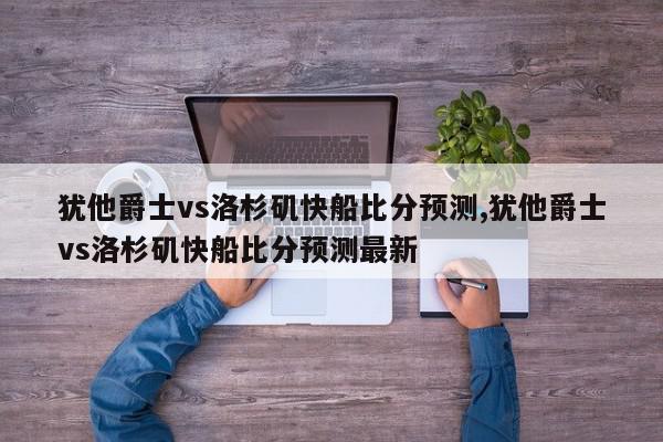 犹他爵士vs洛杉矶快船比分预测,犹他爵士vs洛杉矶快船比分预测最新