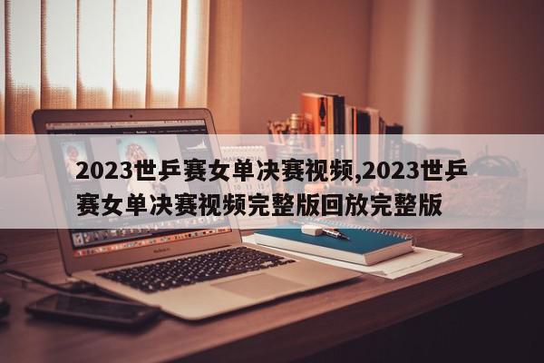 2023世乒赛女单决赛视频,2023世乒赛女单决赛视频完整版回放完整版