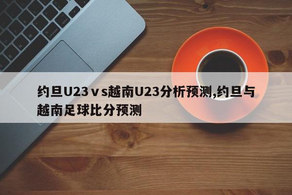 约旦U23ⅴs越南U23分析预测,约旦与越南足球比分预测