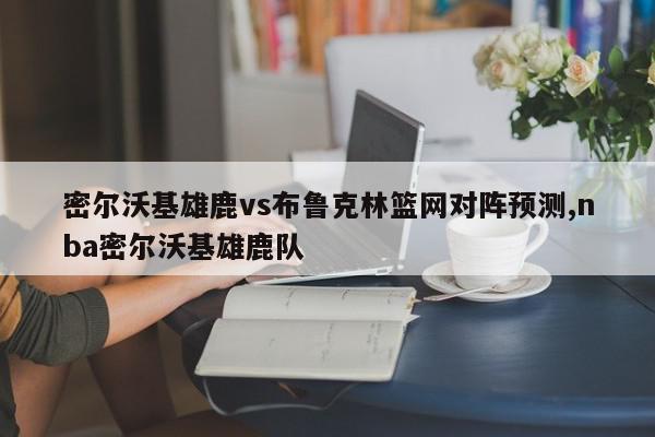 密尔沃基雄鹿vs布鲁克林篮网对阵预测,nba密尔沃基雄鹿队