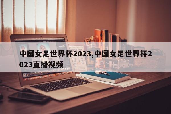 中国女足世界杯2023,中国女足世界杯2023直播视频