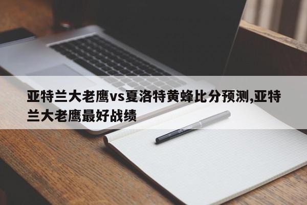 亚特兰大老鹰vs夏洛特黄蜂比分预测,亚特兰大老鹰最好战绩