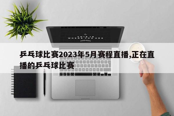 乒乓球比赛2023年5月赛程直播,正在直播的乒乓球比赛