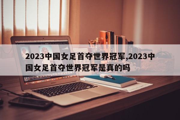 2023中国女足首夺世界冠军,2023中国女足首夺世界冠军是真的吗