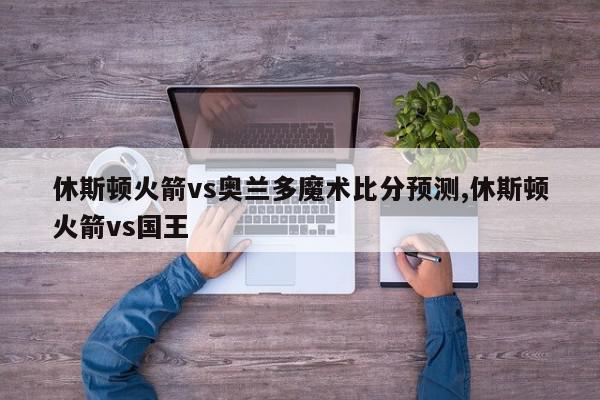 休斯顿火箭vs奥兰多魔术比分预测,休斯顿火箭vs国王