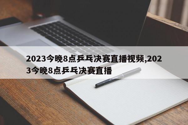 2023今晚8点乒乓决赛直播视频,2023今晚8点乒乓决赛直播