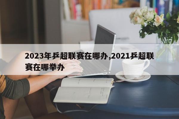 2023年乒超联赛在哪办,2021乒超联赛在哪举办