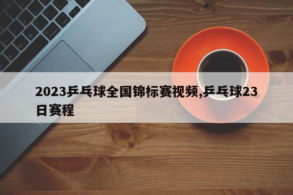 2023乒乓球全国锦标赛视频,乒乓球23日赛程