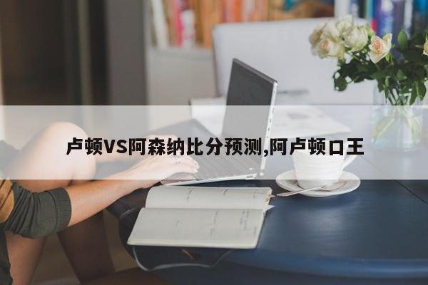 卢顿VS阿森纳比分预测,阿卢顿口王