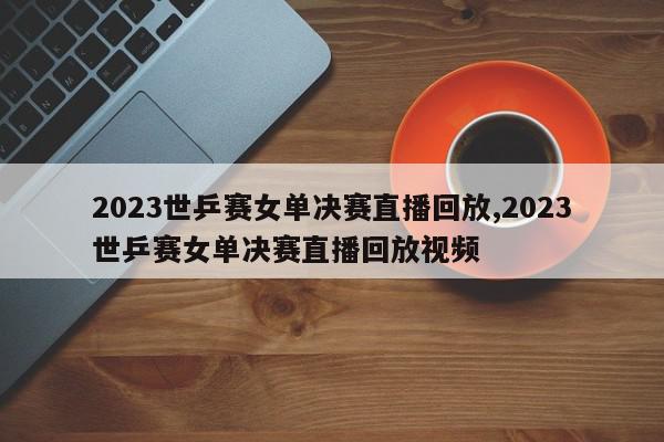 2023世乒赛女单决赛直播回放,2023世乒赛女单决赛直播回放视频