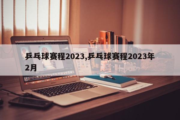 乒乓球赛程2023,乒乓球赛程2023年2月