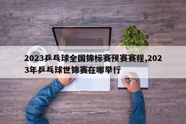 2023乒乓球全国锦标赛预赛赛程,2023年乒乓球世锦赛在哪举行