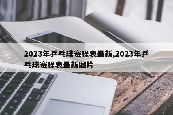 2023年乒乓球赛程表最新,2023年乒乓球赛程表最新图片