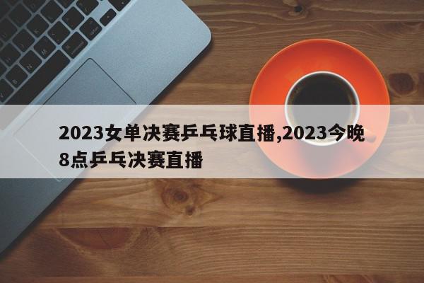 2023女单决赛乒乓球直播,2023今晚8点乒乓决赛直播