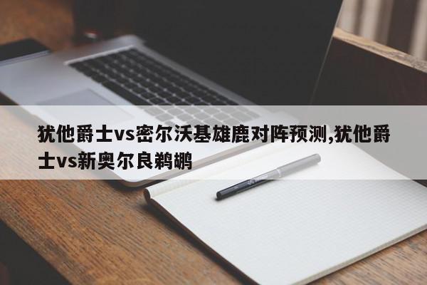 犹他爵士vs密尔沃基雄鹿对阵预测,犹他爵士vs新奥尔良鹈鹕