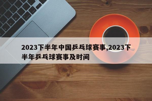 2023下半年中国乒乓球赛事,2023下半年乒乓球赛事及时间