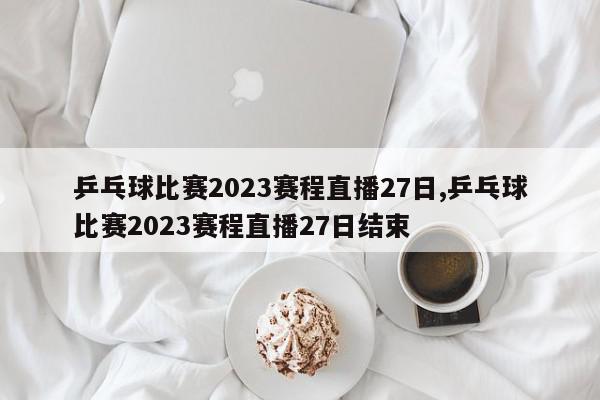 乒乓球比赛2023赛程直播27日,乒乓球比赛2023赛程直播27日结束