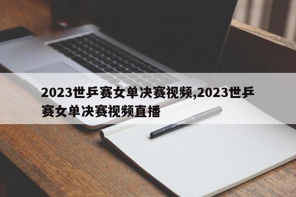 2023世乒赛女单决赛视频,2023世乒赛女单决赛视频直播