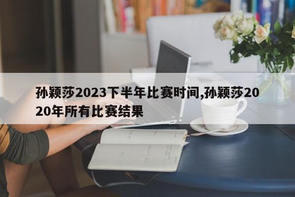 孙颖莎2023下半年比赛时间,孙颖莎2020年所有比赛结果