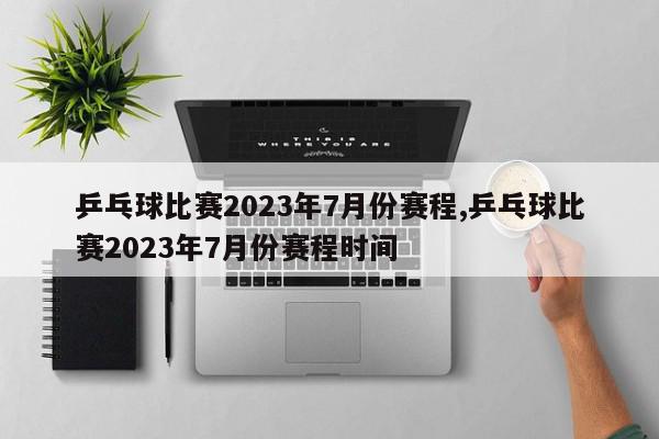 乒乓球比赛2023年7月份赛程,乒乓球比赛2023年7月份赛程时间