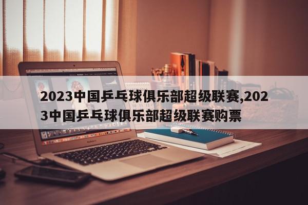 2023中国乒乓球俱乐部超级联赛,2023中国乒乓球俱乐部超级联赛购票