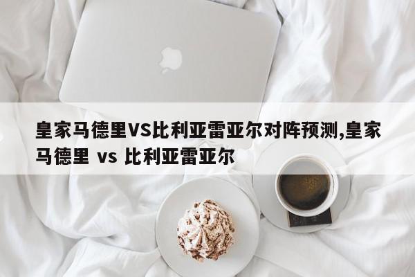 皇家马德里VS比利亚雷亚尔对阵预测,皇家马德里 vs 比利亚雷亚尔