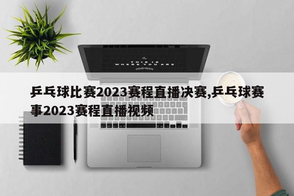 乒乓球比赛2023赛程直播决赛,乒乓球赛事2023赛程直播视频