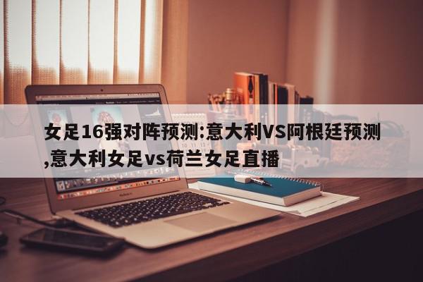 女足16强对阵预测:意大利VS阿根廷预测,意大利女足vs荷兰女足直播