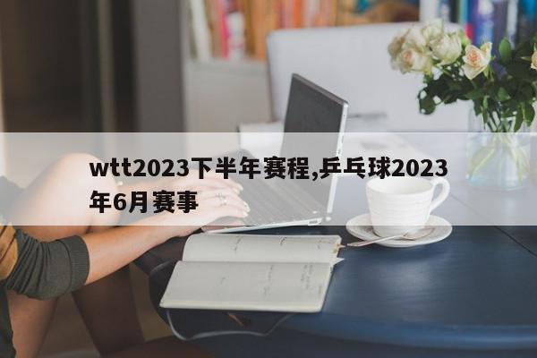 wtt2023下半年赛程,乒乓球2023年6月赛事