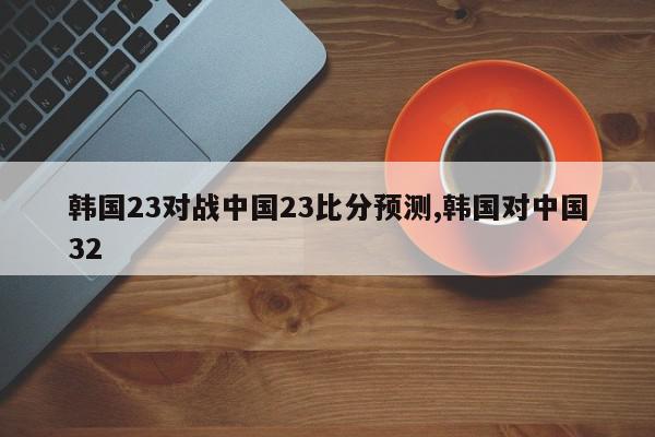 韩国23对战中国23比分预测,韩国对中国32