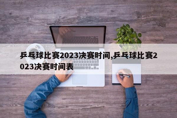 乒乓球比赛2023决赛时间,乒乓球比赛2023决赛时间表