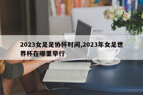 2023女足足协杯时间,2023年女足世界杯在哪里举行