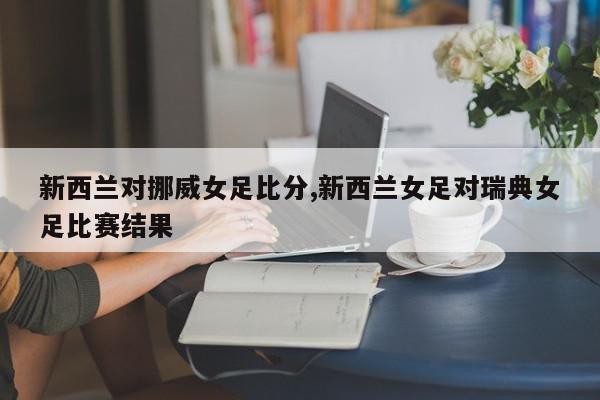 新西兰对挪威女足比分,新西兰女足对瑞典女足比赛结果