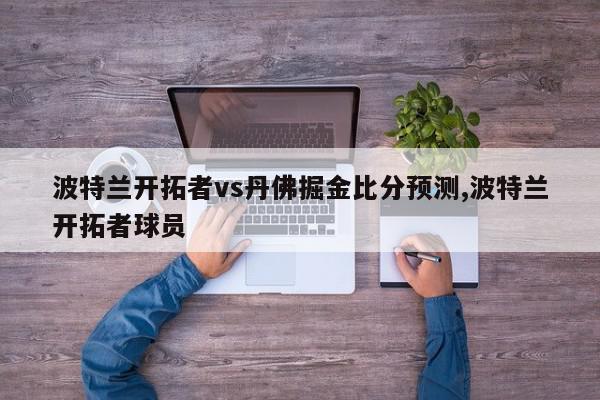 波特兰开拓者vs丹佛掘金比分预测,波特兰开拓者球员